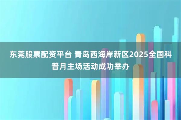 东莞股票配资平台 青岛西海岸新区2025全国科普月主场活动成功举办