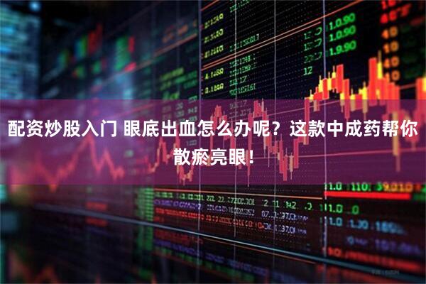 配资炒股入门 眼底出血怎么办呢？这款中成药帮你散瘀亮眼！