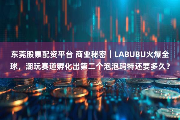 东莞股票配资平台 商业秘密｜LABUBU火爆全球，潮玩赛道孵化出第二个泡泡玛特还要多久？