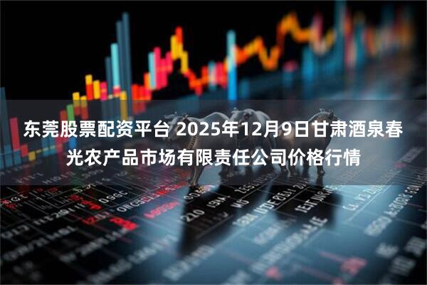 东莞股票配资平台 2025年12月9日甘肃酒泉春光农产品市场有限责任公司价格行情