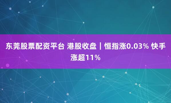 东莞股票配资平台 港股收盘｜恒指涨0.03% 快手涨超11%