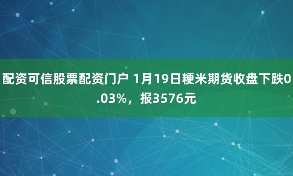 配资可信股票配资门户 1月19日粳米期货收盘下跌0.03%，报3576元