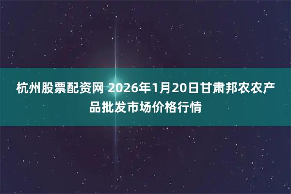 杭州股票配资网 2026年1月20日甘肃邦农农产品批发市场价格行情