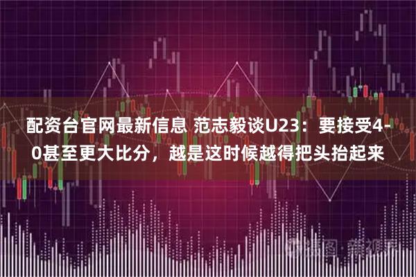 配资台官网最新信息 范志毅谈U23：要接受4-0甚至更大比分，越是这时候越得把头抬起来