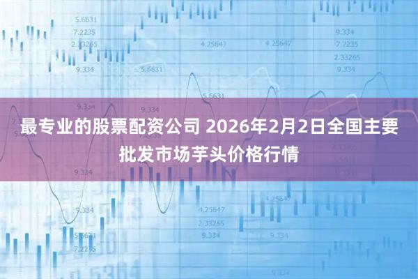 最专业的股票配资公司 2026年2月2日全国主要批发市场芋头价格行情