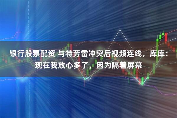 银行股票配资 与特劳雷冲突后视频连线，库库：现在我放心多了，因为隔着屏幕