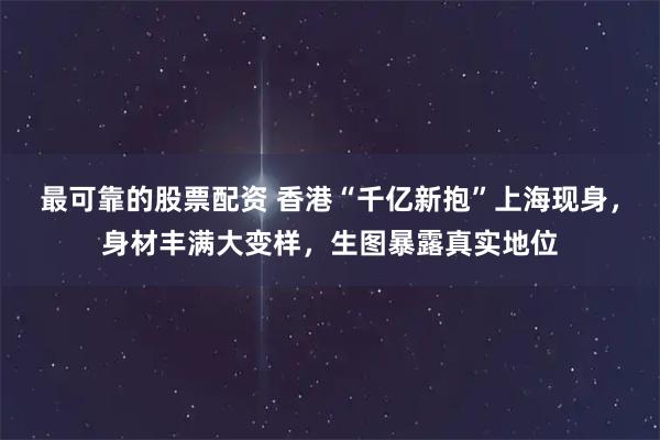 最可靠的股票配资 香港“千亿新抱”上海现身，身材丰满大变样，生图暴露真实地位