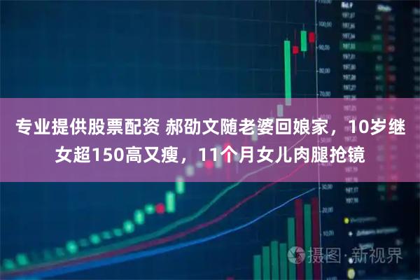 专业提供股票配资 郝劭文随老婆回娘家，10岁继女超150高又瘦，11个月女儿肉腿抢镜