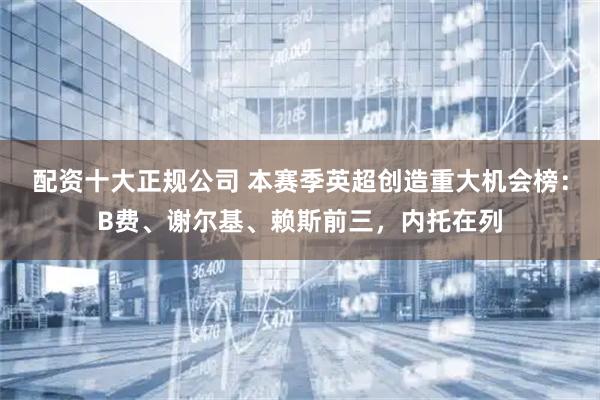 配资十大正规公司 本赛季英超创造重大机会榜：B费、谢尔基、赖斯前三，内托在列
