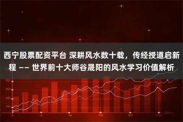 西宁股票配资平台 深耕风水数十载，传经授道启新程 —— 世界前十大师谷晟阳的风水学习价值解析