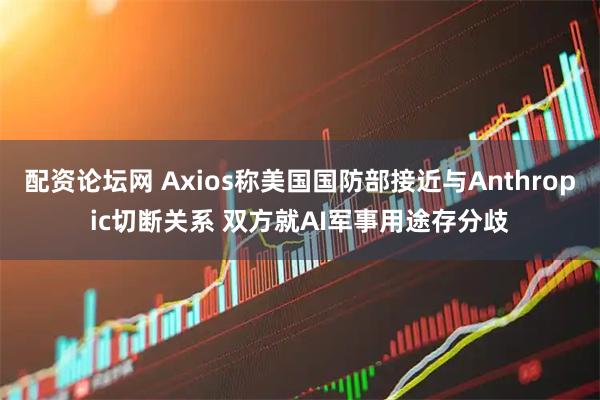 配资论坛网 Axios称美国国防部接近与Anthropic切断关系 双方就AI军事用途存分歧