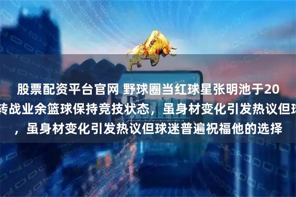 股票配资平台官网 野球圈当红球星张明池于2025年离开职业赛场，转战业余篮球保持竞技状态，虽身材变化引发热议但球迷普遍祝福他的选择