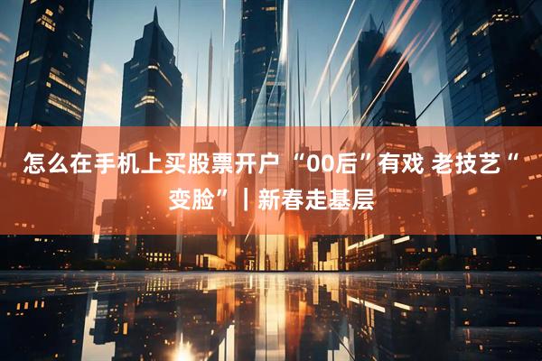 怎么在手机上买股票开户 “00后”有戏 老技艺“变脸”｜新春走基层