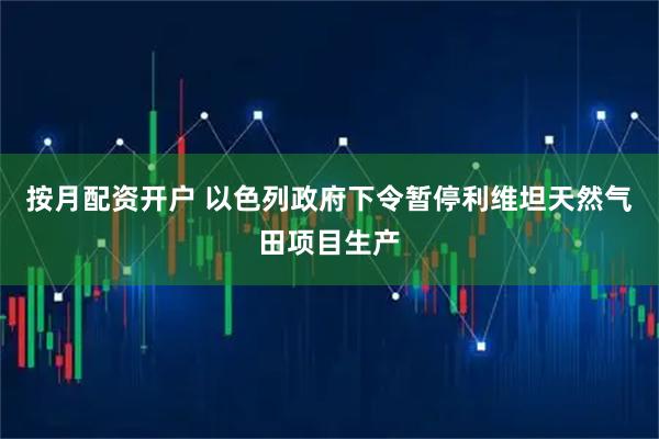 按月配资开户 以色列政府下令暂停利维坦天然气田项目生产