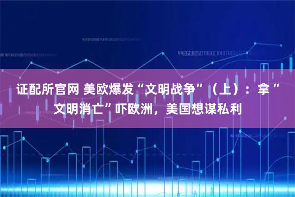 证配所官网 美欧爆发“文明战争”（上）：拿“文明消亡”吓欧洲，美国想谋私利