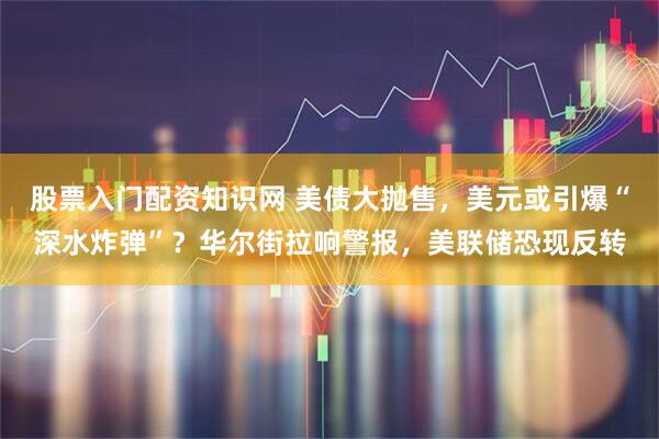股票入门配资知识网 美债大抛售，美元或引爆“深水炸弹”？华尔街拉响警报，美联储恐现反转