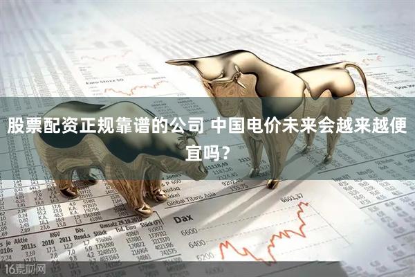 股票配资正规靠谱的公司 中国电价未来会越来越便宜吗？